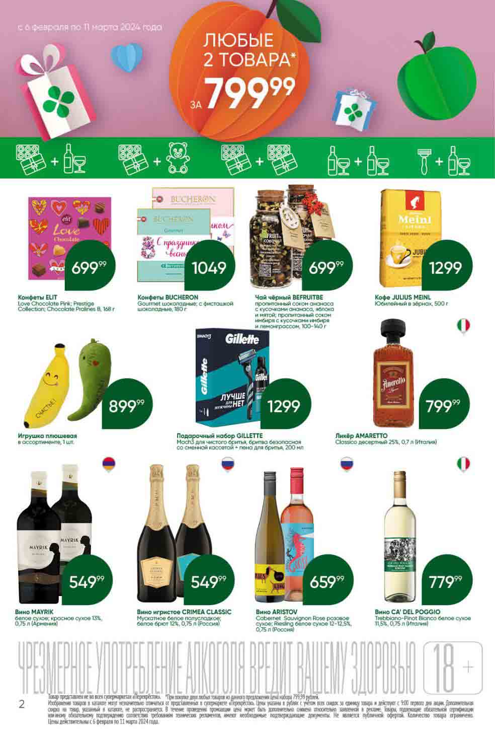 с 6 февраля по 11 марта 2024 года
 ЛЮБЫЕ 2 TOBAPA* за 799.99 рублей.
с 6 февраля по 11 марта 2024 года

1. **Конфеты ELIT Love Chocolate Pink; Prestige Collection; Chocolate Pralines B, 168 г**
   - Цена:  699.99 руб.

2. **Конфеты BUCHERON Gourmet шоколадные; с фисташкой шоколадные, 180 г**
   - Цена: 1049 руб.

3. **Чай чёрный BEFRUITBE пропитанный соком ананаса с кусочками ананаса, яблока и мятой; пропитанный соком имбиря с кусочками имбиря и лемонграссом, 100-140 г**
   - Цена: 699.99 руб.

4. **Кофе JULIUS MEINL Юбилейный в зёрнах, 500 г**
   - Цена: 1299 руб.

5. **Игрушка плюшевая в ассортименте, 1 шт.**
   - Цена: 899.99 руб.

6. **Подарочный набор GILLETTE Мах3 для чистого бритья, бритва безопасная со сменной кассетой пена для бритья, 200 мл**
   - Цена: 1299 руб.

7. **Ликёр AMARETTO Classico десертный 25%, 0,7 л (Италия)**
   - Цена: 799.99 руб.

8. **Вино MAYRIK белое сухое; красное сухое 13%, 0,75 л (Армения)**
   - Цена: 549.99 руб. (2 товара по 659.99 руб.)

9. **Вино игристое CRIMEA CLASSIC Мускатное белое полусладкое; белое брют 12%, 0,75 л (Россия)**
   - Цена: 549.99 руб.

10. **Вино АRІЅTОV Cabernet Sauvignon Rose розовое сухое; Riesling белое сухое 12-12,5%, 0,75 л (Россия)**
    - Цена: 659.99 руб.

11. **Вино СА' DEL POGGIO Trebbiano-Pinot Bianco белое сухое 11,5%, 0,75 л (Италия)**
    - Цена: 779.99 руб.